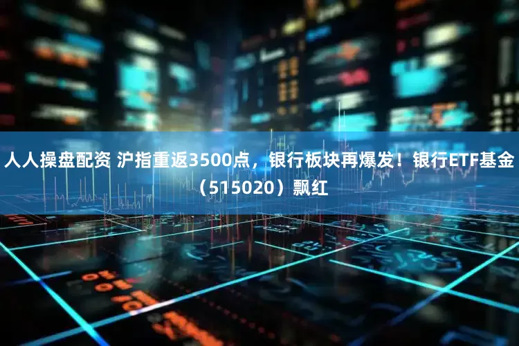人人操盘配资 沪指重返3500点，银行板块再爆发！银行ETF基金（515020）飘红