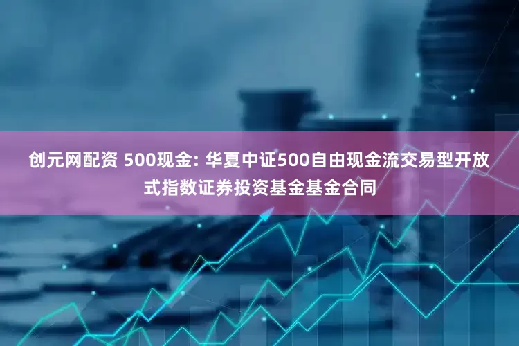 创元网配资 500现金: 华夏中证500自由现金流交易型开放式指数证券投资基金基金合同