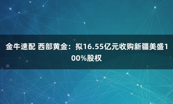 金牛速配 西部黄金：拟16.55亿元收购新疆美盛100%股权