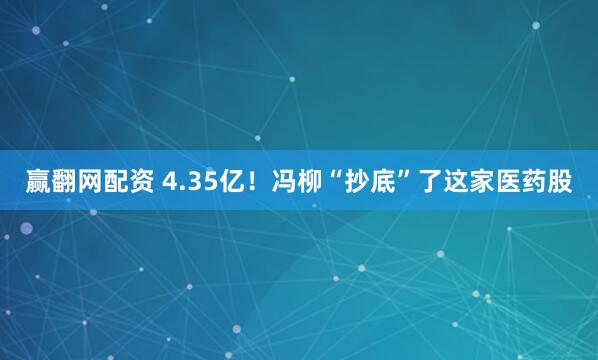 赢翻网配资 4.35亿！冯柳“抄底”了这家医药股