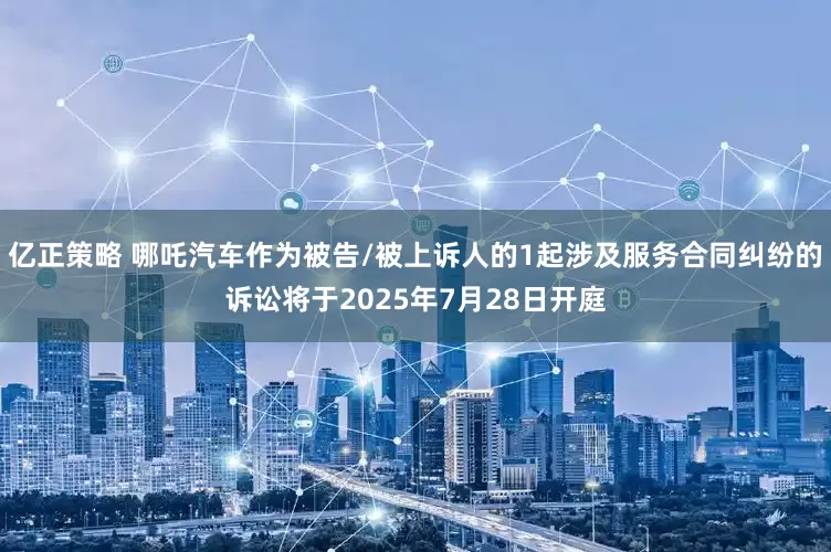 亿正策略 哪吒汽车作为被告/被上诉人的1起涉及服务合同纠纷的诉讼将于2025年7月28日开庭