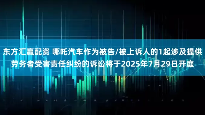 东方汇赢配资 哪吒汽车作为被告/被上诉人的1起涉及提供劳务者受害责任纠纷的诉讼将于2025年7月29日开庭
