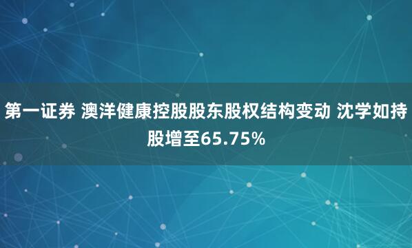 第一证券 澳洋健康控股股东股权结构变动 沈学如持股增至65.75%