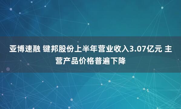 亚博速融 键邦股份上半年营业收入3.07亿元 主营产品价格普遍下降