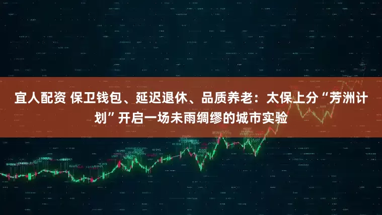 宜人配资 保卫钱包、延迟退休、品质养老：太保上分“芳洲计划”开启一场未雨绸缪的城市实验
