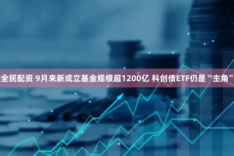 全民配资 9月来新成立基金规模超1200亿 科创债ETF仍是“主角”