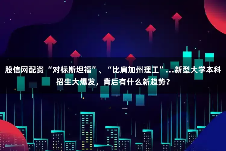 股信网配资 “对标斯坦福”、“比肩加州理工”…新型大学本科招生大爆发，背后有什么新趋势？