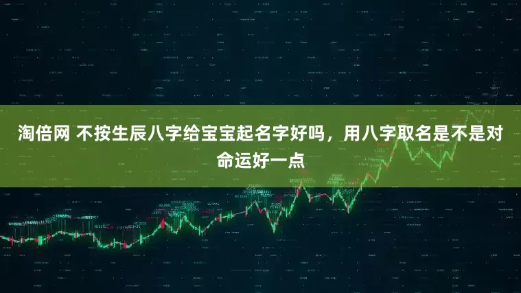 淘倍网 不按生辰八字给宝宝起名字好吗，用八字取名是不是对命运好一点