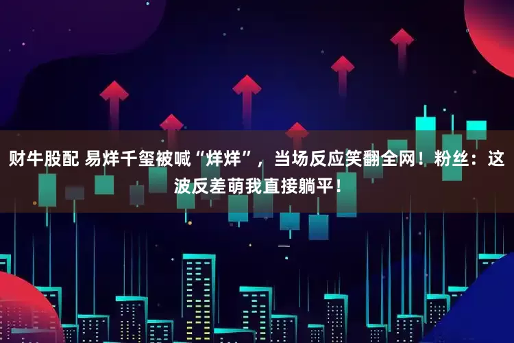 财牛股配 易烊千玺被喊“烊烊”，当场反应笑翻全网！粉丝：这波反差萌我直接躺平！