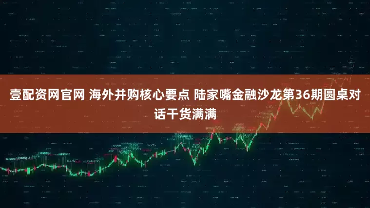 壹配资网官网 海外并购核心要点 陆家嘴金融沙龙第36期圆桌对话干货满满