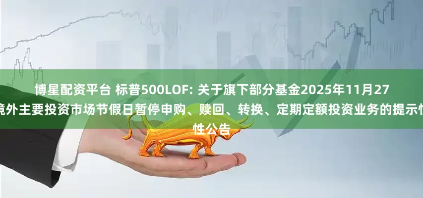博星配资平台 标普500LOF: 关于旗下部分基金2025年11月27日因境外主要投资市场节假日暂停申购、赎回、转换、定期定额投资业务的提示性公告
