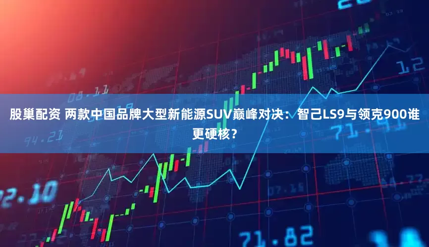 股巢配资 两款中国品牌大型新能源SUV巅峰对决：智己LS9与领克900谁更硬核？
