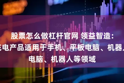 股票怎么做杠杆官网 领益智造：氮化镓充电产品适用于手机、平板电脑、机器人等领域