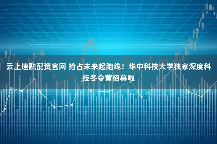云上速融配资官网 抢占未来起跑线！华中科技大学独家深度科技冬令营招募啦