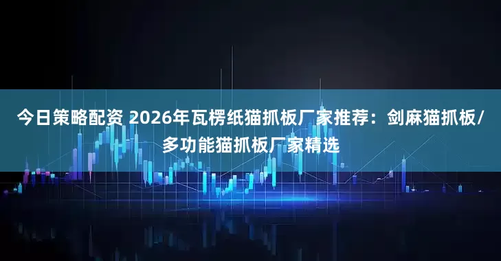 今日策略配资 2026年瓦楞纸猫抓板厂家推荐：剑麻猫抓板/多功能猫抓板厂家精选